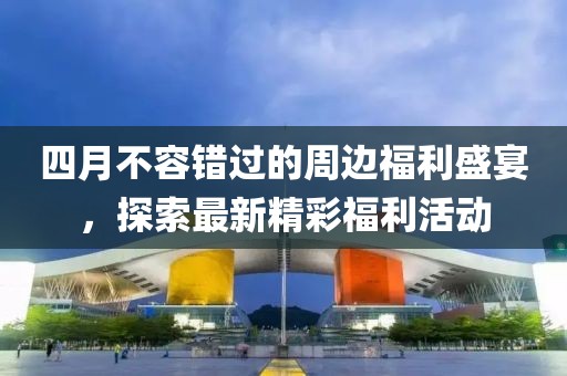 四月不容错过的周边福利盛宴，探索最新精彩福利活动