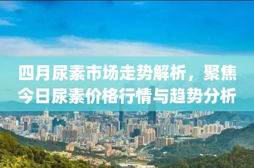 四月尿素市场走势解析，聚焦今日尿素价格行情与趋势分析