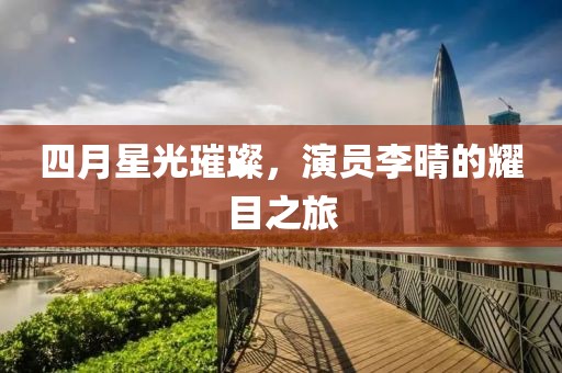 四月星光璀璨，演员李晴的耀目之旅