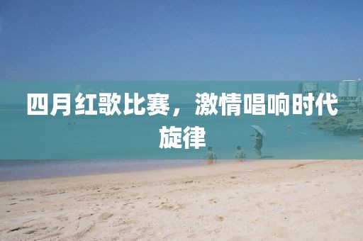 四月红歌比赛，激情唱响时代旋律