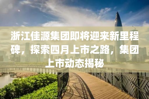 浙江佳源集团即将迎来新里程碑，探索四月上市之路，集团上市动态揭秘