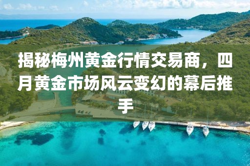 揭秘梅州黄金行情交易商，四月黄金市场风云变幻的幕后推手