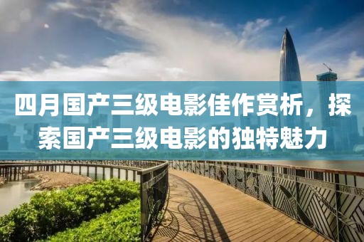 四月国产三级电影佳作赏析，探索国产三级电影的独特魅力