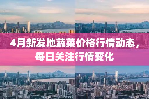 4月新发地蔬菜价格行情动态，每日关注行情变化