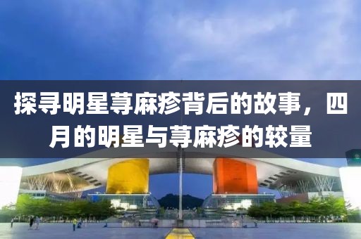 探寻明星荨麻疹背后的故事，四月的明星与荨麻疹的较量