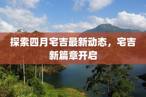 探索四月宅吉最新动态，宅吉新篇章开启