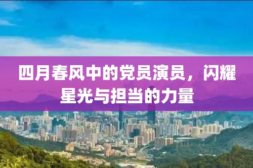 四月春风中的党员演员，闪耀星光与担当的力量
