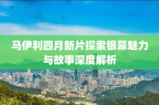 马伊利四月新片探索银幕魅力与故事深度解析