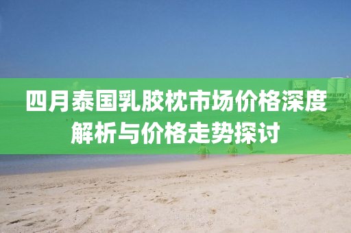 四月泰国乳胶枕市场价格深度解析与价格走势探讨