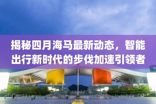 揭秘四月海马最新动态，智能出行新时代的步伐加速引领者