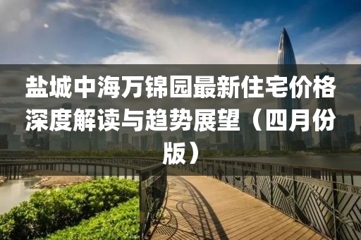 盐城中海万锦园最新住宅价格深度解读与趋势展望（四月份版）