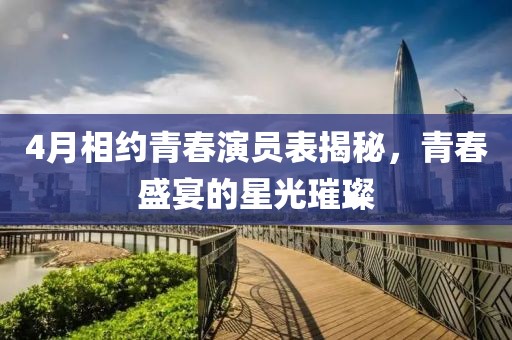 4月相约青春演员表揭秘，青春盛宴的星光璀璨