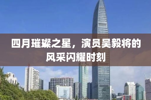 四月璀璨之星，演员吴毅将的风采闪耀时刻