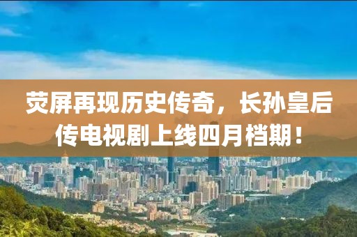 荧屏再现历史传奇，长孙皇后传电视剧上线四月档期！