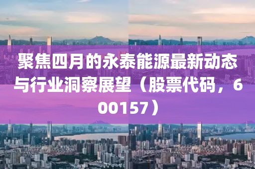聚焦四月的永泰能源最新动态与行业洞察展望（股票代码，600157）