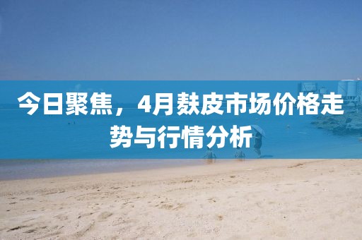 今日聚焦，4月麸皮市场价格走势与行情分析