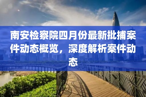 南安检察院四月份最新批捕案件动态概览，深度解析案件动态