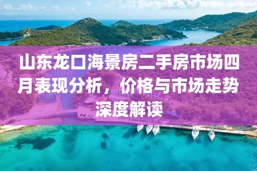 山东龙口海景房二手房市场四月表现分析，价格与市场走势深度解读