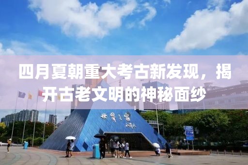 四月夏朝重大考古新发现，揭开古老文明的神秘面纱
