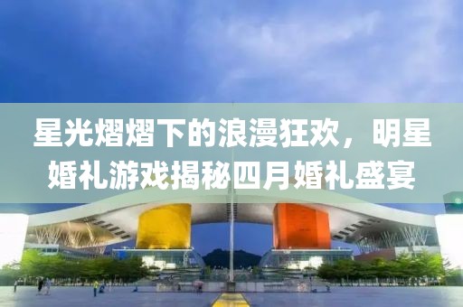 星光熠熠下的浪漫狂欢，明星婚礼游戏揭秘四月婚礼盛宴