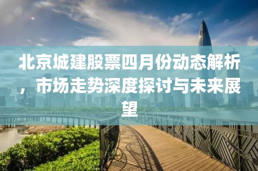 北京城建股票四月份动态解析，市场走势深度探讨与未来展望