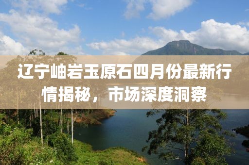 辽宁岫岩玉原石四月份最新行情揭秘，市场深度洞察