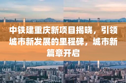 中铁建重庆新项目揭晓，引领城市新发展的里程碑，城市新篇章开启