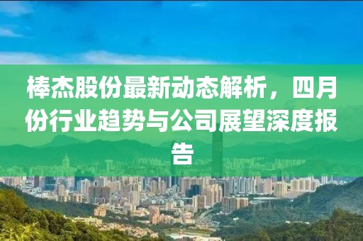 棒杰股份最新动态解析，四月份行业趋势与公司展望深度报告