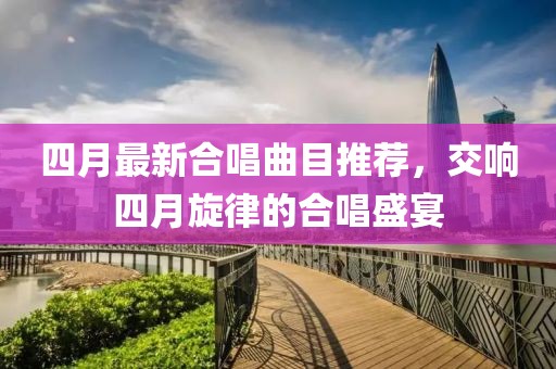 四月最新合唱曲目推荐，交响四月旋律的合唱盛宴
