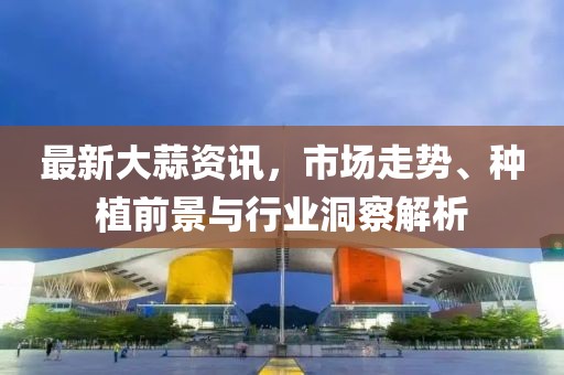 最新大蒜资讯，市场走势、种植前景与行业洞察解析