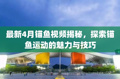 最新4月锚鱼视频揭秘，探索锚鱼运动的魅力与技巧