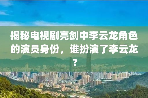 揭秘电视剧亮剑中李云龙角色的演员身份，谁扮演了李云龙？