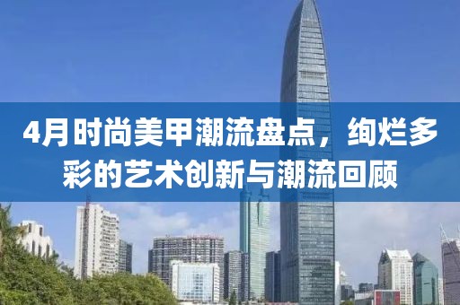 4月时尚美甲潮流盘点，绚烂多彩的艺术创新与潮流回顾