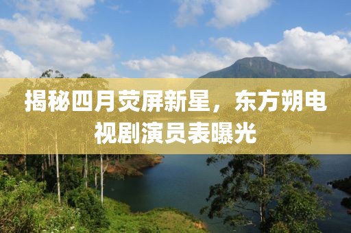 揭秘四月荧屏新星，东方朔电视剧演员表曝光