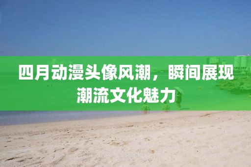 四月动漫头像风潮，瞬间展现潮流文化魅力