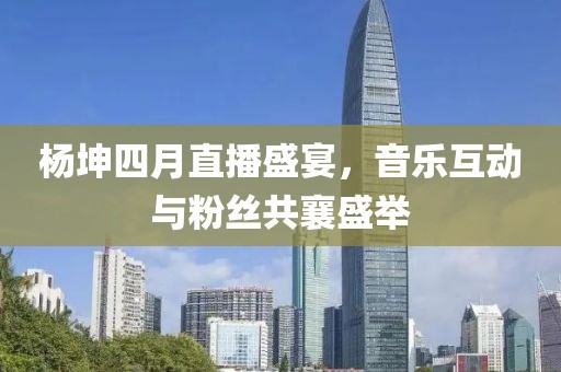 杨坤四月直播盛宴，音乐互动与粉丝共襄盛举