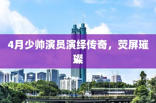 4月少帅演员演绎传奇，荧屏璀璨