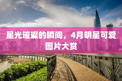 星光璀璨的瞬间，4月明星可爱图片大赏