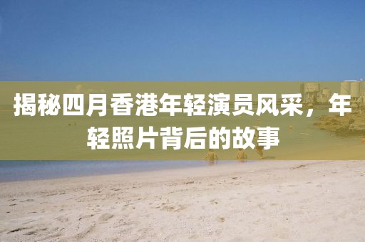 揭秘四月香港年轻演员风采，年轻照片背后的故事