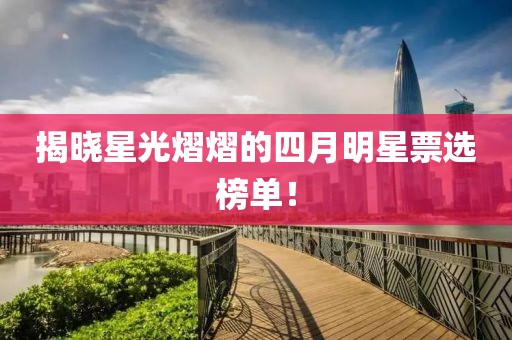 揭晓星光熠熠的四月明星票选榜单！