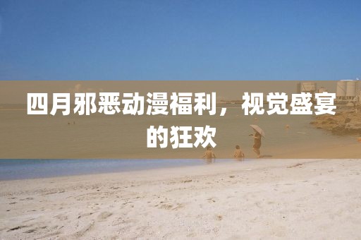 四月邪恶动漫福利，视觉盛宴的狂欢