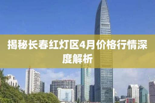 揭秘长春红灯区4月价格行情深度解析