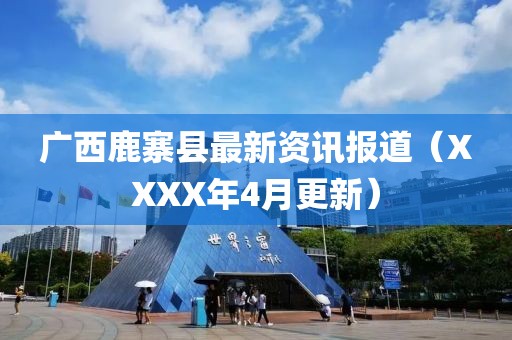 广西鹿寨县最新资讯报道（XXXX年4月更新）