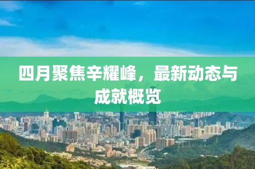 四月聚焦辛耀峰，最新动态与成就概览