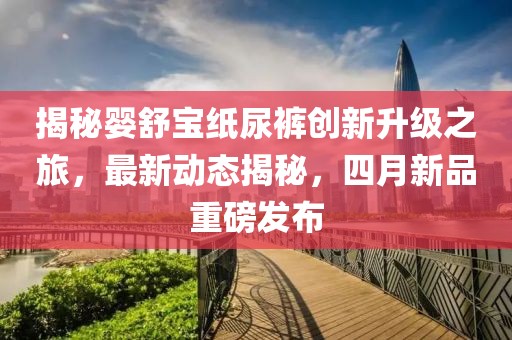 揭秘婴舒宝纸尿裤创新升级之旅，最新动态揭秘，四月新品重磅发布