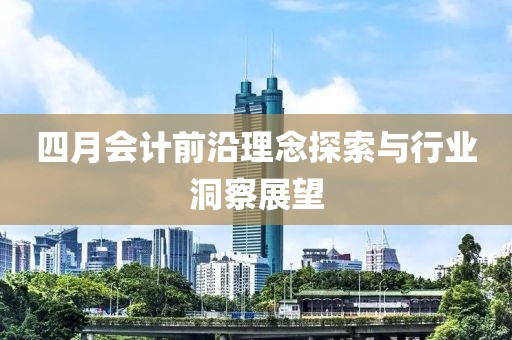四月会计前沿理念探索与行业洞察展望