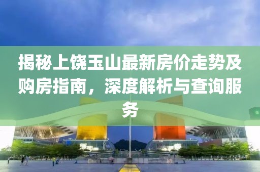 揭秘上饶玉山最新房价走势及购房指南，深度解析与查询服务
