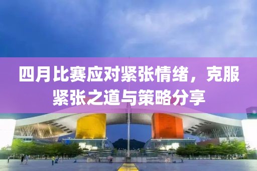 四月比赛应对紧张情绪，克服紧张之道与策略分享