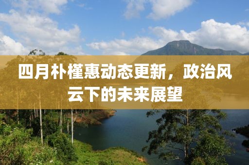 四月朴槿惠动态更新，政治风云下的未来展望