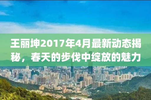 王丽坤2017年4月最新动态揭秘，春天的步伐中绽放的魅力